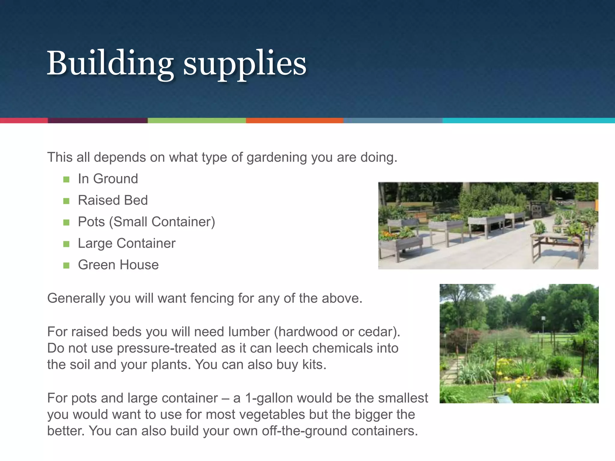 Building supplies

This all depends on what type of gardening you are doing.
     In Ground
     Raised Bed
     Pots (Small Container)
     Large Container
     Green House

Generally you will want fencing for any of the above.

For raised beds you will need lumber (hardwood or cedar).
Do not use pressure-treated as it can leech chemicals into
the soil and your plants. You can also buy kits.

For pots and large container – a 1-gallon would be the smallest
you would want to use for most vegetables but the bigger the
better. You can also build your own off-the-ground containers.
 