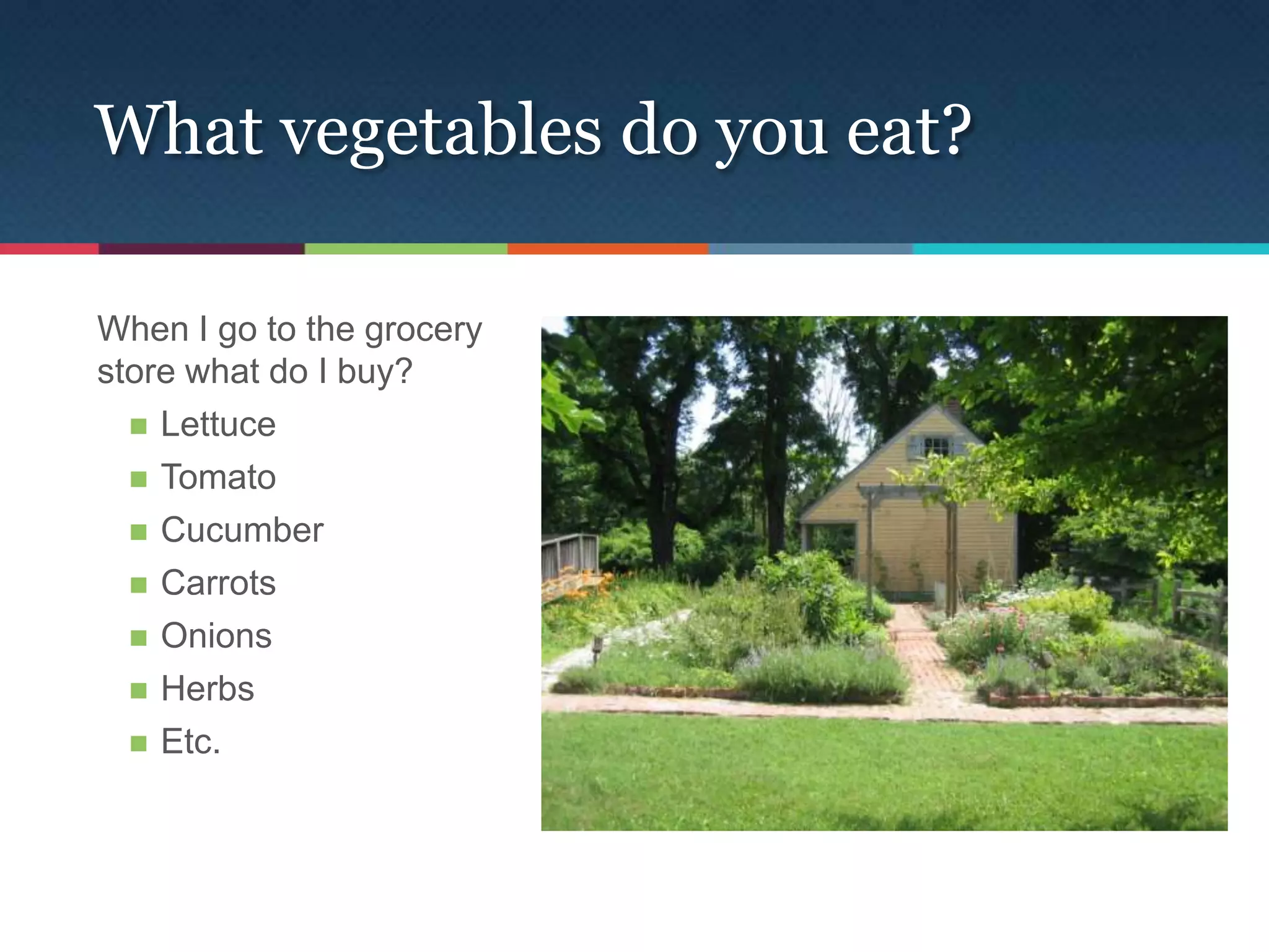 What vegetables do you eat?

When I go to the grocery
store what do I buy?
   Lettuce

   Tomato

   Cucumber

   Carrots

   Onions

   Herbs

   Etc.
 