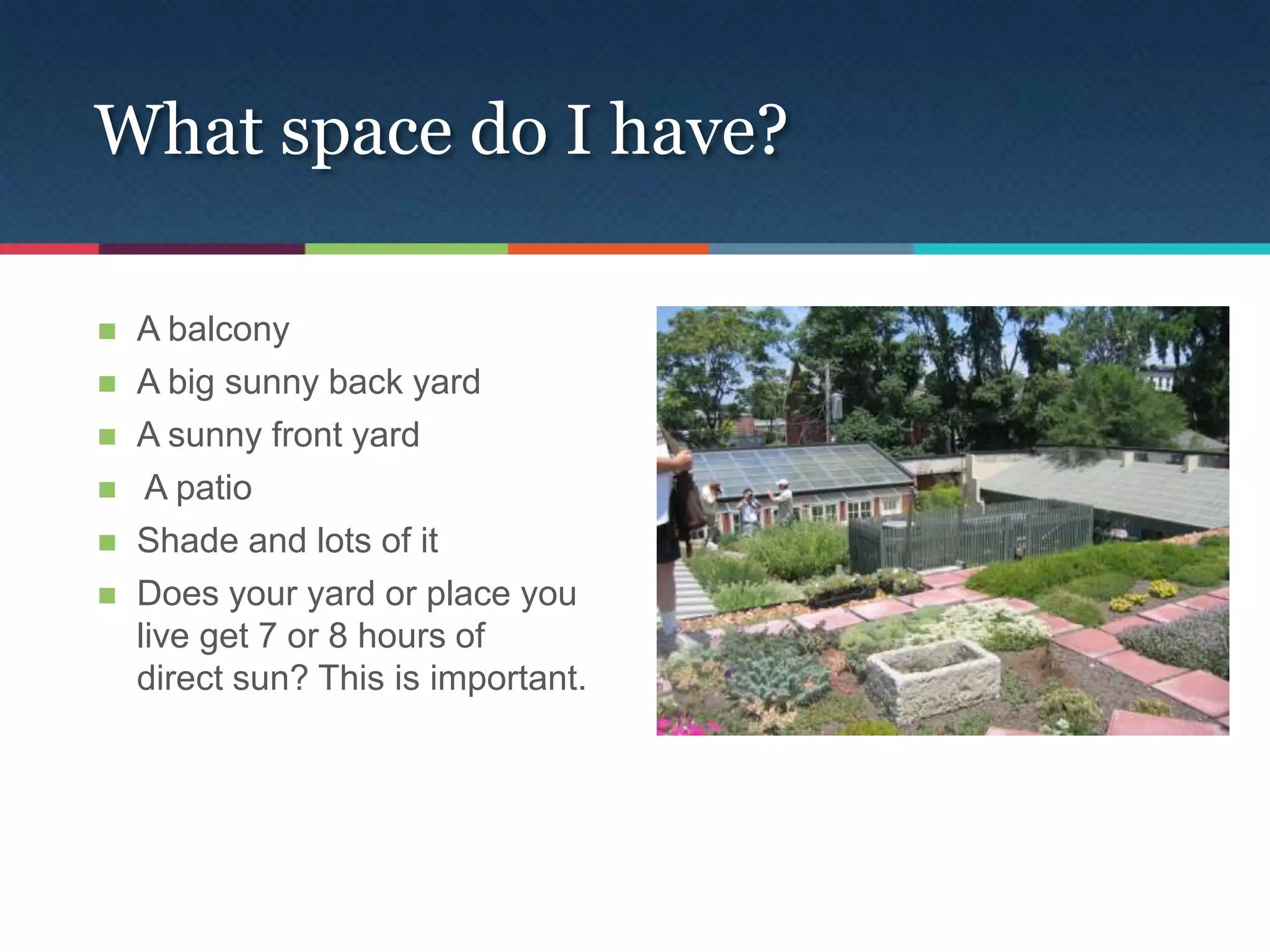 What space do I have?

   A balcony
   A big sunny back yard
   A sunny front yard
    A patio
   Shade and lots of it
   Does your yard or place you
    live get 7 or 8 hours of
    direct sun? This is important.
 