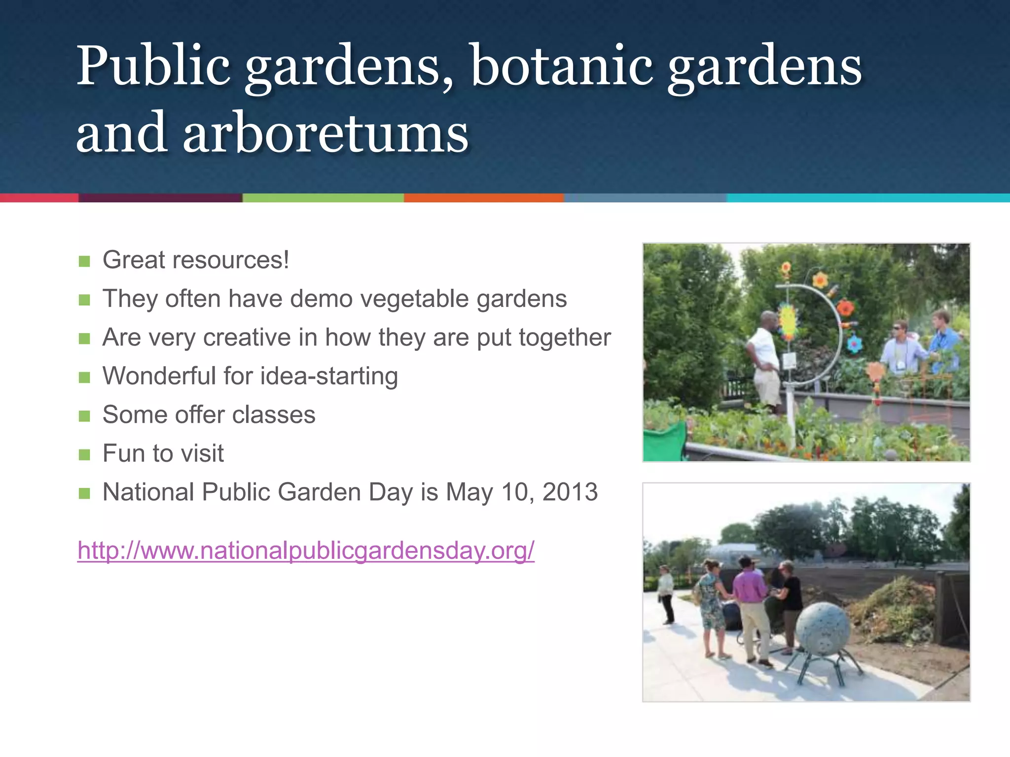Public gardens, botanic gardens
and arboretums

   Great resources!
   They often have demo vegetable gardens
   Are very creative in how they are put together
   Wonderful for idea-starting
   Some offer classes
   Fun to visit
   National Public Garden Day is May 10, 2013

http://www.nationalpublicgardensday.org/
 