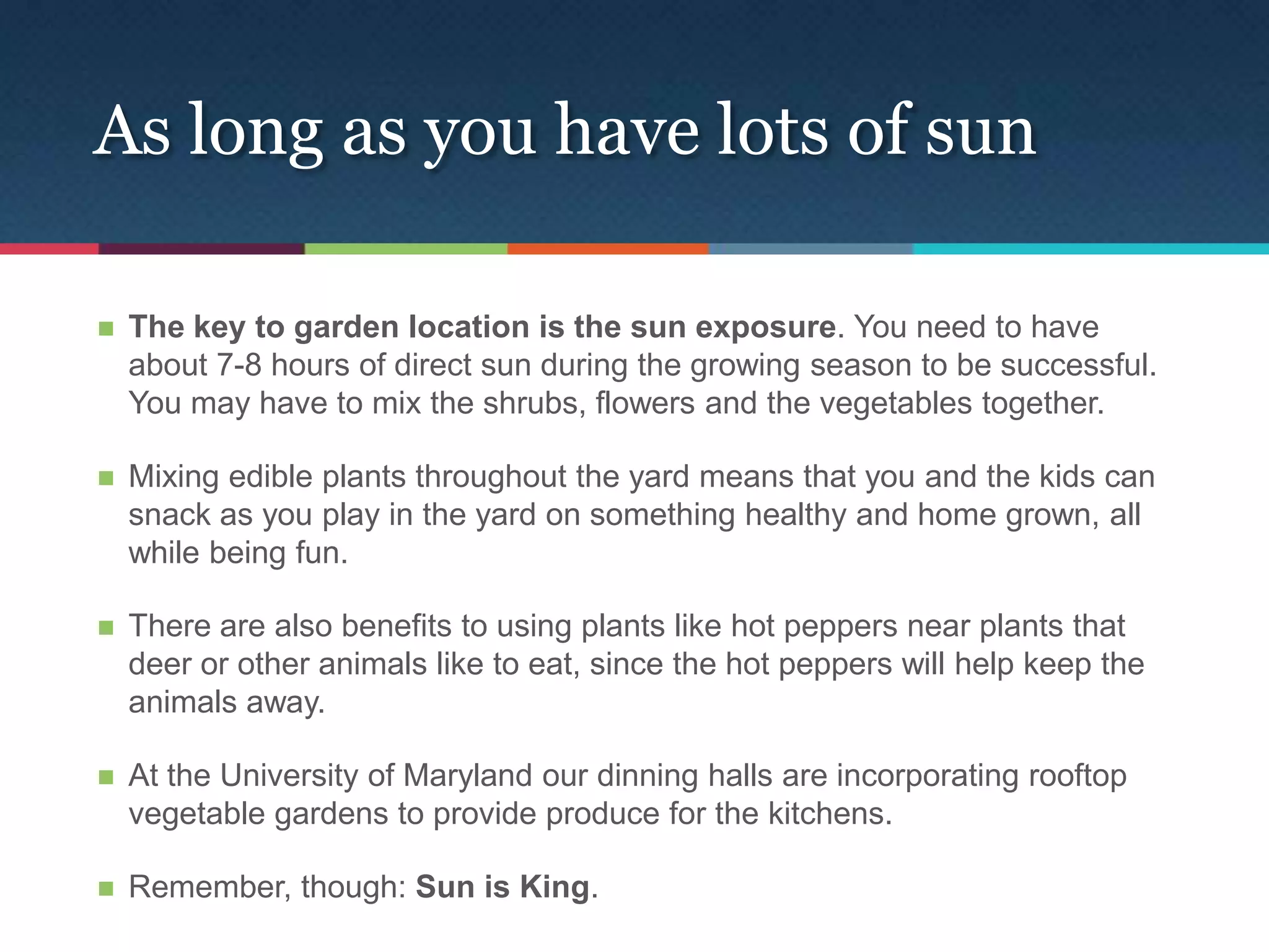 As long as you have lots of sun

   The key to garden location is the sun exposure. You need to have
    about 7-8 hours of direct sun during the growing season to be successful.
    You may have to mix the shrubs, flowers and the vegetables together.

   Mixing edible plants throughout the yard means that you and the kids can
    snack as you play in the yard on something healthy and home grown, all
    while being fun.

   There are also benefits to using plants like hot peppers near plants that
    deer or other animals like to eat, since the hot peppers will help keep the
    animals away.

   At the University of Maryland our dinning halls are incorporating rooftop
    vegetable gardens to provide produce for the kitchens.

   Remember, though: Sun is King.
 
