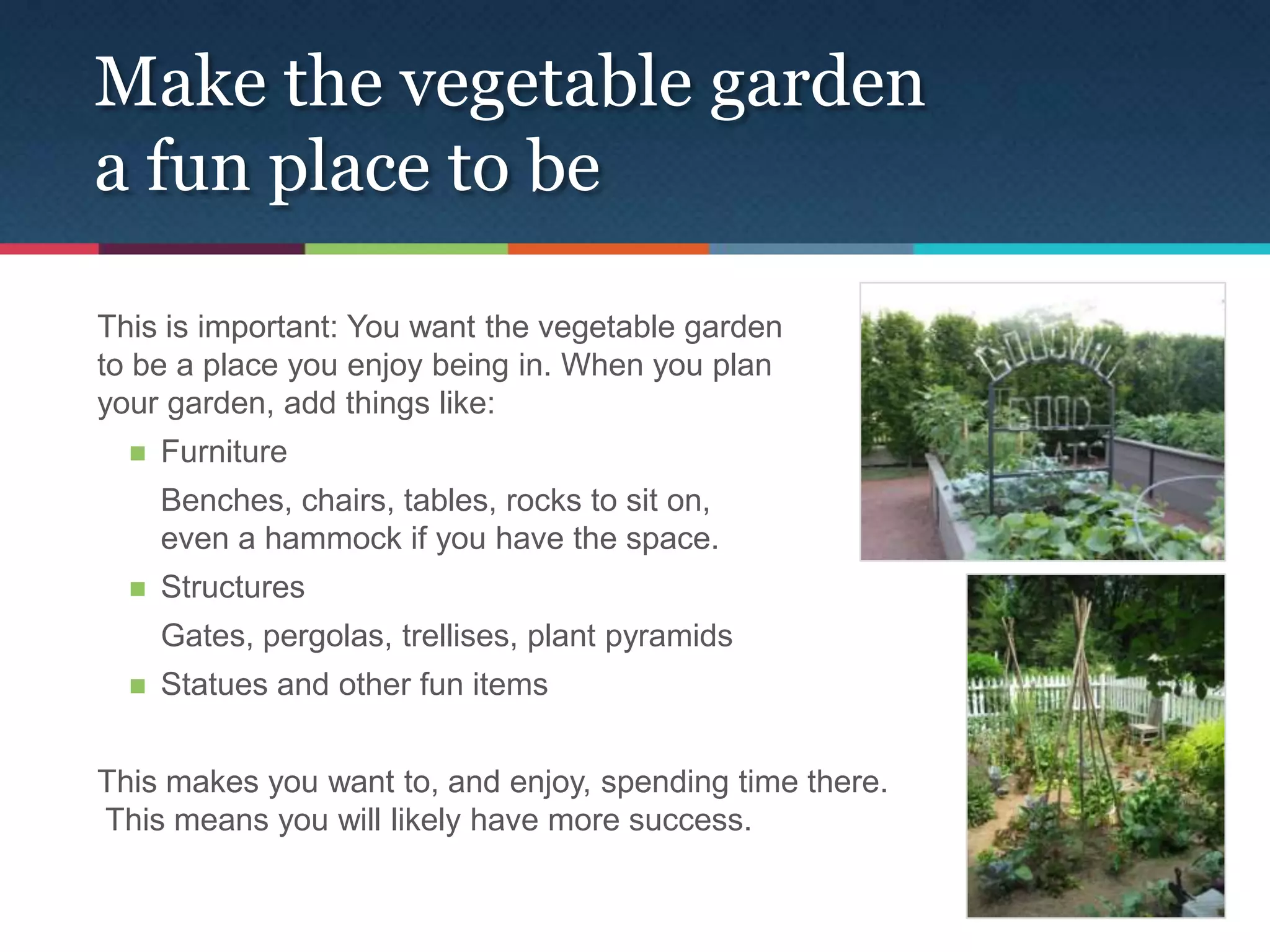 Make the vegetable garden
a fun place to be

This is important: You want the vegetable garden
to be a place you enjoy being in. When you plan
your garden, add things like:
     Furniture
      Benches, chairs, tables, rocks to sit on,
      even a hammock if you have the space.
     Structures
      Gates, pergolas, trellises, plant pyramids
     Statues and other fun items


This makes you want to, and enjoy, spending time there.
This means you will likely have more success.
 