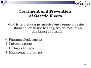 Treatment and Prevention  of Gastric Ulcers Goal is to create a permissive environment in the stomach for tissue healing, which requires a combined approach: Pharmacologic agents Natural agents Dietary changes Management changes 