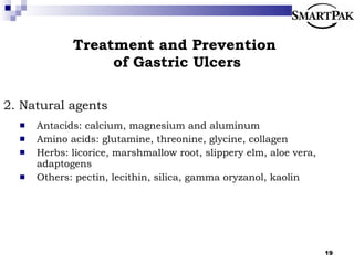 Treatment and Prevention  of Gastric Ulcers 2. Natural agents Antacids: calcium, magnesium and aluminum Amino acids: glutamine, threonine, glycine, collagen Herbs: licorice, marshmallow root, slippery elm, aloe vera, adaptogens Others: pectin, lecithin, silica, gamma oryzanol, kaolin 