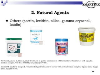 2. Natural Agents Others (pectin, lecithin, silica, gamma oryzanol, kaolin) Ferrucci F, Zucca E, Croci C, et al. Treatment of gastric ulceration in 10 Standardbred Racehorses with a pectin-lecithin complex. Vet Rec. 2003 May 31;152(22):679-681. Venner M, Lauffs S, Deegen E. Treatment of gastric lesions in horses with pectin-lecithin complex. Equine Vet J Suppl. 1999 Apr;(29):91-96. 