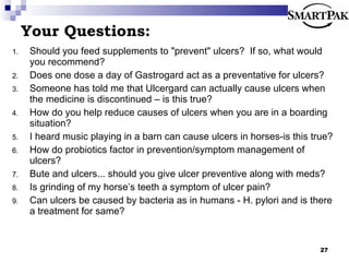 Your Questions: Should you feed supplements to &quot;prevent&quot; ulcers?  If so, what would you recommend? Does one dose a day of Gastrogard act as a preventative for ulcers? Someone has told me that Ulcergard can actually cause ulcers when the medicine is discontinued – is this true? How do you help reduce causes of ulcers when you are in a boarding situation? I heard music playing in a barn can cause ulcers in horses-is this true? How do probiotics factor in prevention/symptom management of ulcers? Bute and ulcers... should you give ulcer preventive along with meds? Is grinding of my horse’s teeth a symptom of ulcer pain? Can ulcers be caused by bacteria as in humans - H. pylori and is there a treatment for same? 