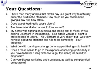 Your Questions: I have read many articles that alfalfa hay is a great way to naturally buffer the acid in the stomach. How much do you recommend giving a day and how often?  Does sweet feed really cause ulcers? Are there natural alternatives to treat ulcers? My horse was fighting pneumonia and taking alot of meds. While adding Ulcergard in the morning, I also added Zantac at night to prevent colic or ulcers.  The Ulcergard is very costly, but I was very nervous about his stomach and had to do something.  Your thoughts? What do wild roaming mustangs do to support their gastric health? Does it make sense to go to the expense of scoping (particularly if you have to travel a long distance to get this done) for definitive diagnosis? Can you discuss ranitidine and sucralfate, as well as compounded omeprazole? 