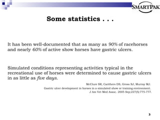 Some statistics . . .  It has been well-documented that as many as  90%  of racehorses and nearly  60%  of active show horses have gastric ulcers. Simulated conditions representing activities typical in the recreational use of horses were determined to cause gastric ulcers in as little as  five days .  McClure SR, Carithers DS, Gross SJ, Murray MJ.  Gastric ulcer development in horses in a simulated show or training environment.  J Am Vet Med Assoc. 2005 Sep;227(5):775-777. 