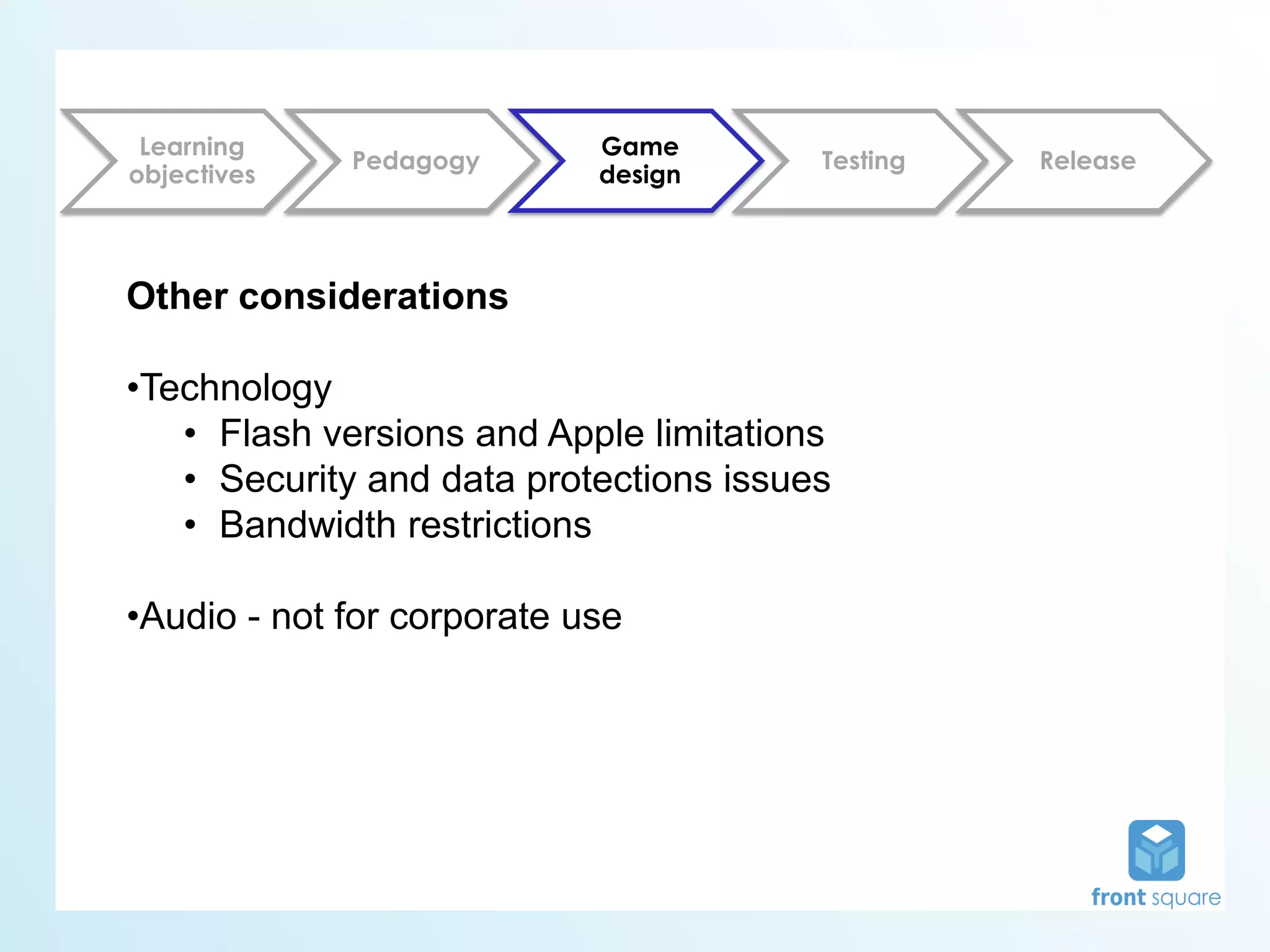 Learning                   Game
             Pedagogy                   Testing   Release
objectives                  design



Other considerations

•Technology
   • Flash versions and Apple limitations
   • Security and data protections issues
   • Bandwidth restrictions

•Audio - not for corporate use
 