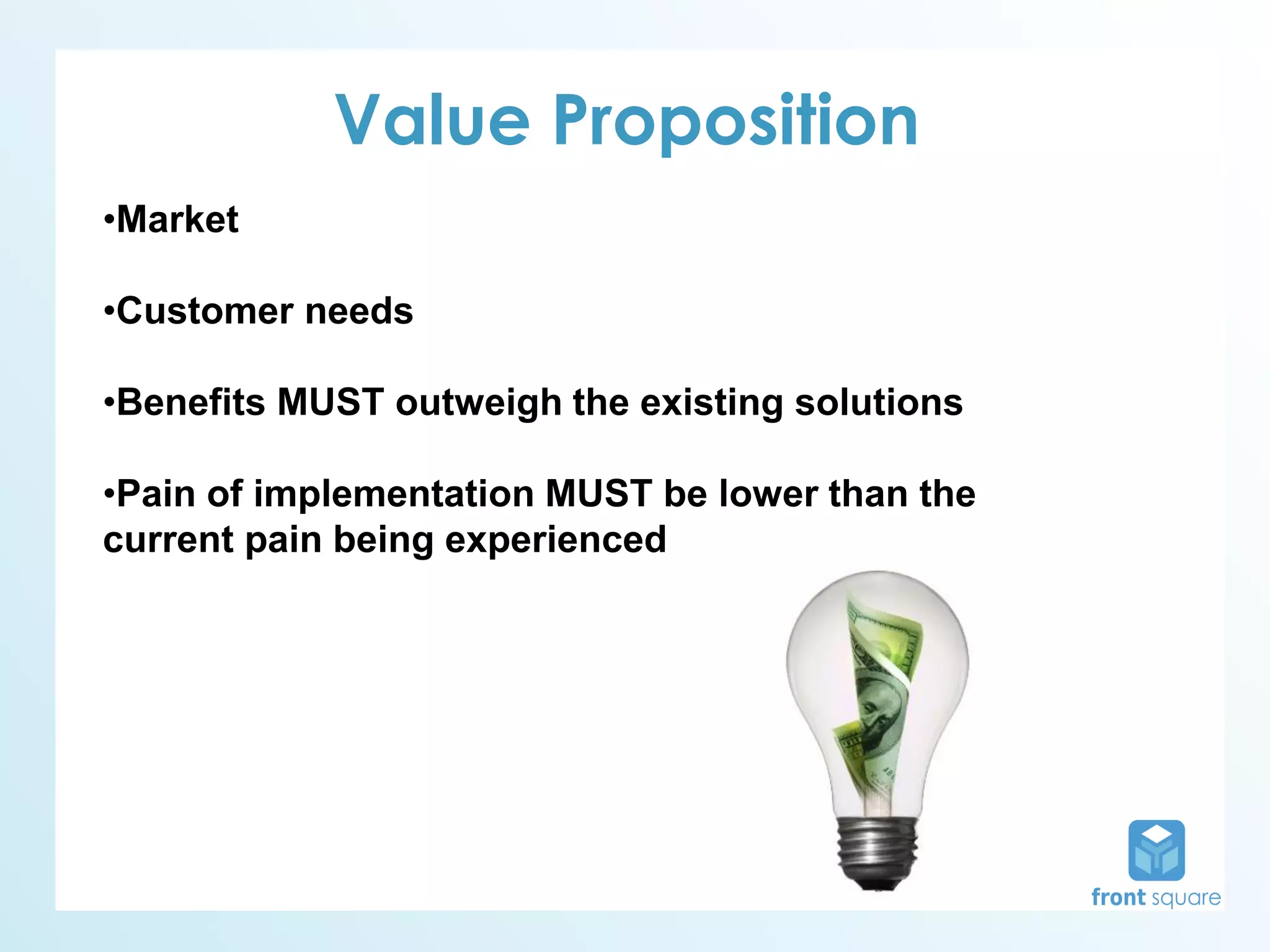 Value Proposition
•Market

•Customer needs

•Benefits MUST outweigh the existing solutions

•Pain of implementation MUST be lower than the
current pain being experienced
 
