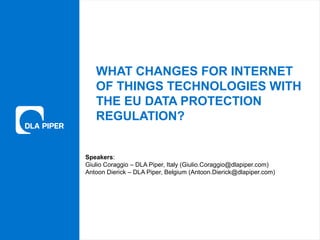 www.dlapiper.com 1Insert date with ‘Firm Tools > Change Presentation’
WHAT CHANGES FOR INTERNET
OF THINGS TECHNOLOGIES WITH
THE EU DATA PROTECTION
REGULATION?
Speakers:
Giulio Coraggio – DLA Piper, Italy (Giulio.Coraggio@dlapiper.com)
Antoon Dierick – DLA Piper, Belgium (Antoon.Dierick@dlapiper.com)
 