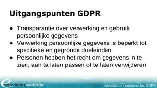 eduvision.nl / eduvision.be: GDPR
Uitgangspunten GDPR
● Transparantie over verwerking en gebruik
persoonlijke gegevens
● Verwerking persoonlijke gegevens is beperkt tot
specifieke en gegronde doeleinden
● Personen hebben het recht om gegevens in te
zien, aan ta laten passen of te laten verwijderen
 