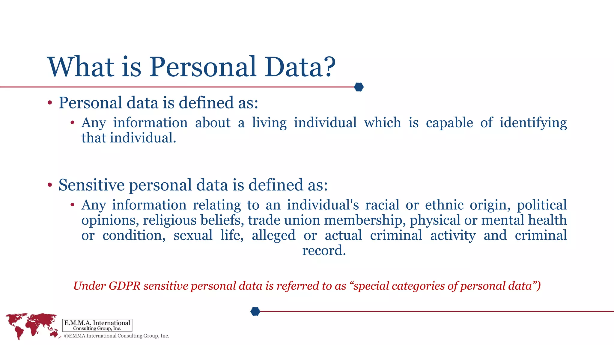 What is Personal Data?
• Personal data is defined as:
• Any information about a living individual which is capable of identifying
that individual.
• Sensitive personal data is defined as:
• Any information relating to an individual's racial or ethnic origin, political
opinions, religious beliefs, trade union membership, physical or mental health
or condition, sexual life, alleged or actual criminal activity and criminal
record.
Under GDPR sensitive personal data is referred to as “special categories of personal data”)
 