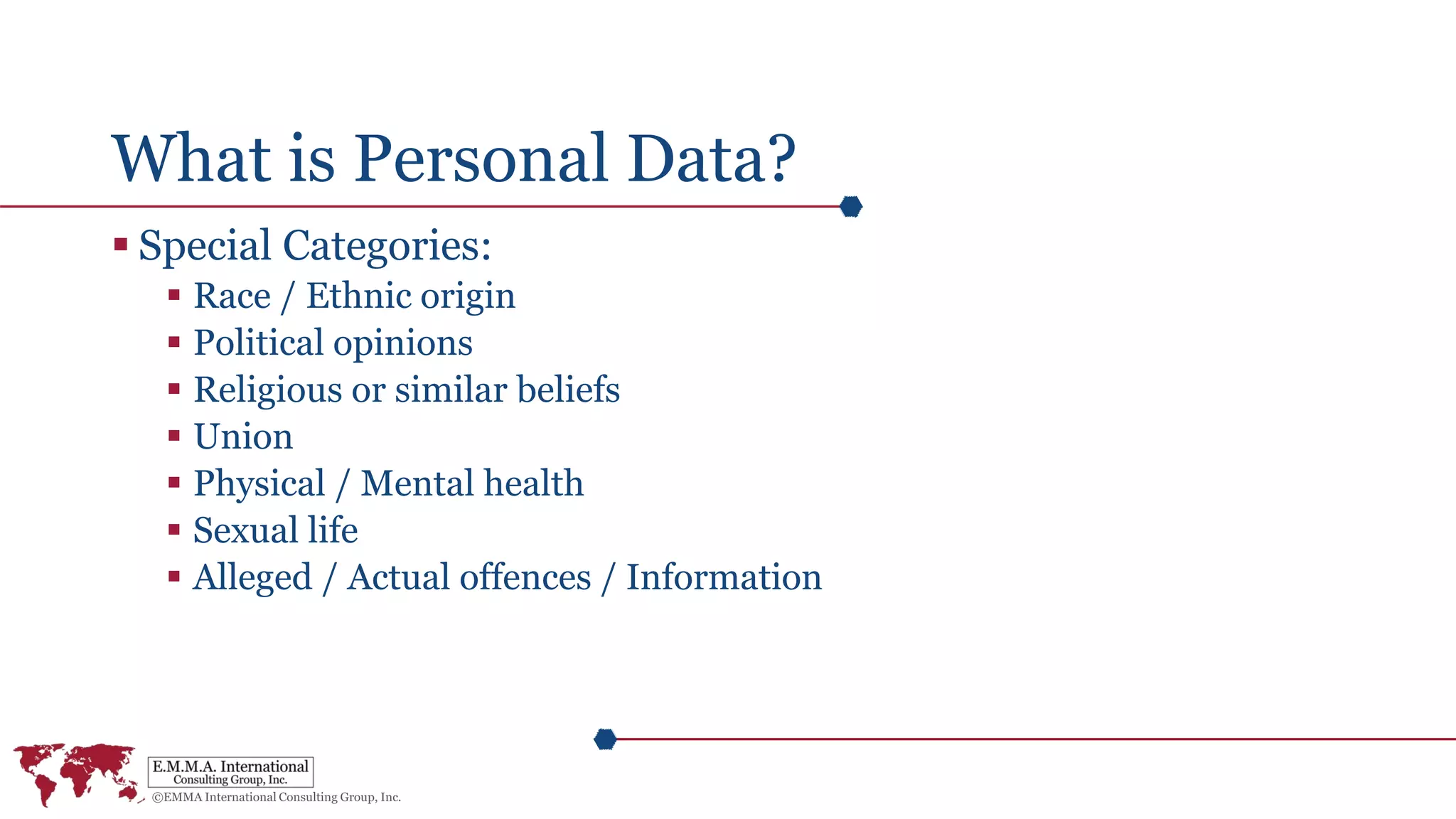 What is Personal Data?
 Special Categories:
 Race / Ethnic origin
 Political opinions
 Religious or similar beliefs
 Union
 Physical / Mental health
 Sexual life
 Alleged / Actual offences / Information
 