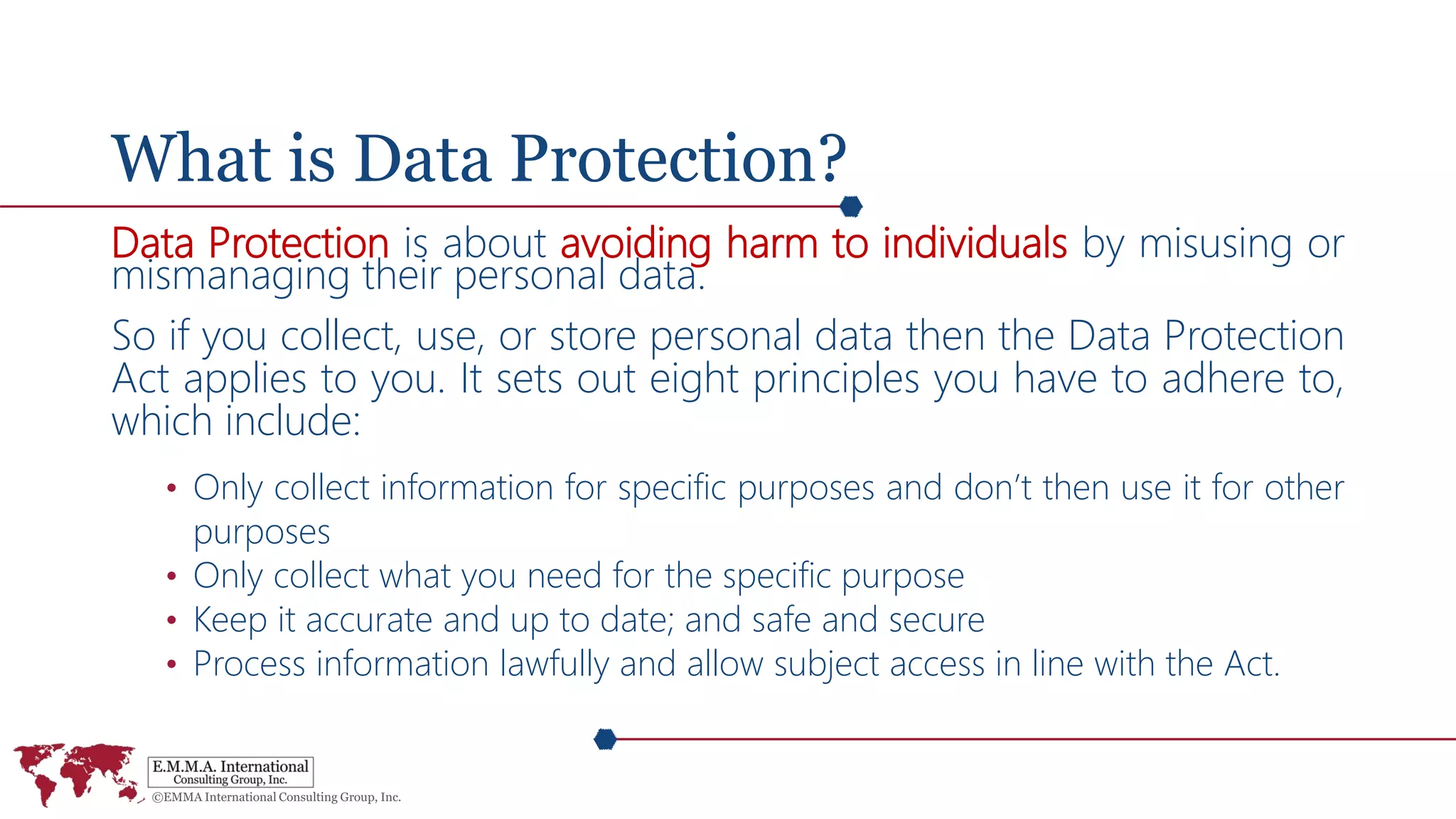 What is Data Protection?
Data Protection is about avoiding harm to individuals by misusing or
mismanaging their personal data.
So if you collect, use, or store personal data then the Data Protection
Act applies to you. It sets out eight principles you have to adhere to,
which include:
• Only collect information for specific purposes and don’t then use it for other
purposes
• Only collect what you need for the specific purpose
• Keep it accurate and up to date; and safe and secure
• Process information lawfully and allow subject access in line with the Act.
 