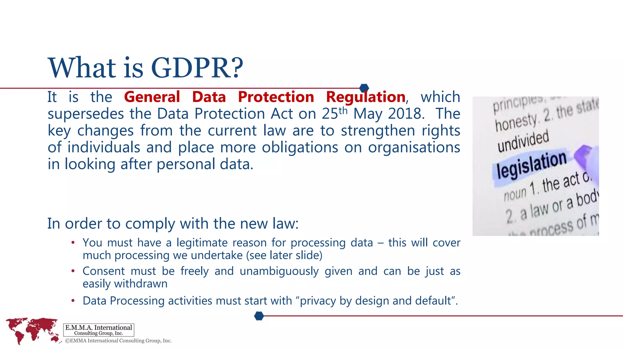 What is GDPR?
It is the General Data Protection Regulation, which
supersedes the Data Protection Act on 25th May 2018. The
key changes from the current law are to strengthen rights
of individuals and place more obligations on organisations
in looking after personal data.
In order to comply with the new law:
• You must have a legitimate reason for processing data – this will cover
much processing we undertake (see later slide)
• Consent must be freely and unambiguously given and can be just as
easily withdrawn
• Data Processing activities must start with “privacy by design and default”.
 