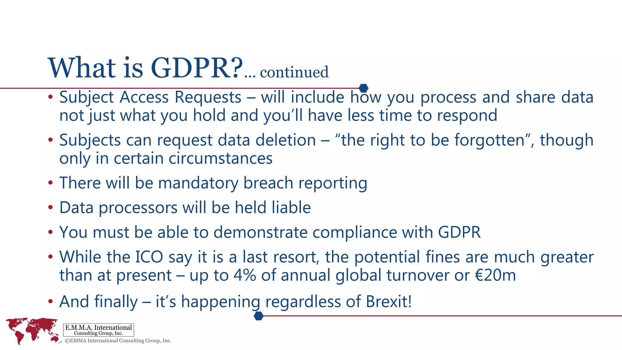 What is GDPR?... continued
• Subject Access Requests – will include how you process and share data
not just what you hold and you’ll have less time to respond
• Subjects can request data deletion – “the right to be forgotten”, though
only in certain circumstances
• There will be mandatory breach reporting
• Data processors will be held liable
• You must be able to demonstrate compliance with GDPR
• While the ICO say it is a last resort, the potential fines are much greater
than at present – up to 4% of annual global turnover or €20m
• And finally – it’s happening regardless of Brexit!
 