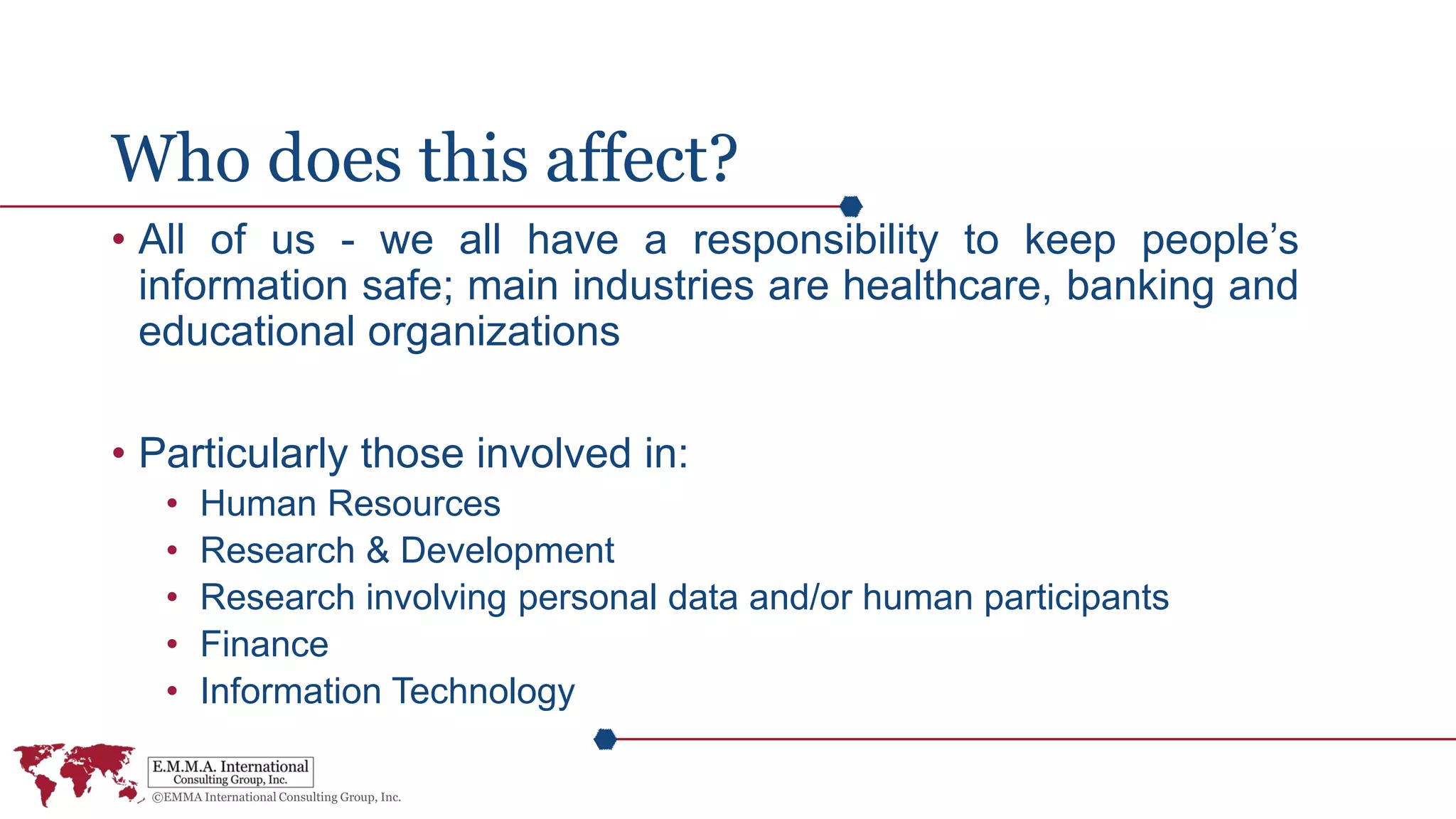 Who does this affect?
• All of us - we all have a responsibility to keep people’s
information safe; main industries are healthcare, banking and
educational organizations
• Particularly those involved in:
• Human Resources
• Research & Development
• Research involving personal data and/or human participants
• Finance
• Information Technology
 