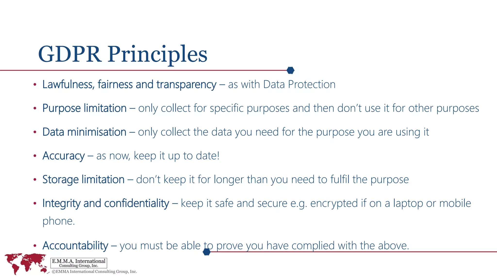 GDPR Principles
• Lawfulness, fairness and transparency – as with Data Protection
• Purpose limitation – only collect for specific purposes and then don’t use it for other purposes
• Data minimisation – only collect the data you need for the purpose you are using it
• Accuracy – as now, keep it up to date!
• Storage limitation – don’t keep it for longer than you need to fulfil the purpose
• Integrity and confidentiality – keep it safe and secure e.g. encrypted if on a laptop or mobile
phone.
• Accountability – you must be able to prove you have complied with the above.
 