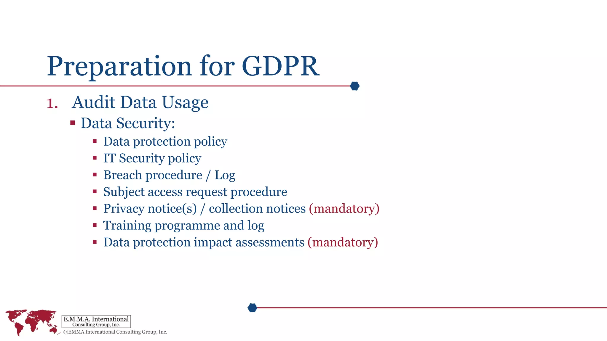 Preparation for GDPR
1. Audit Data Usage
 Data Security:
 Data protection policy
 IT Security policy
 Breach procedure / Log
 Subject access request procedure
 Privacy notice(s) / collection notices (mandatory)
 Training programme and log
 Data protection impact assessments (mandatory)
 