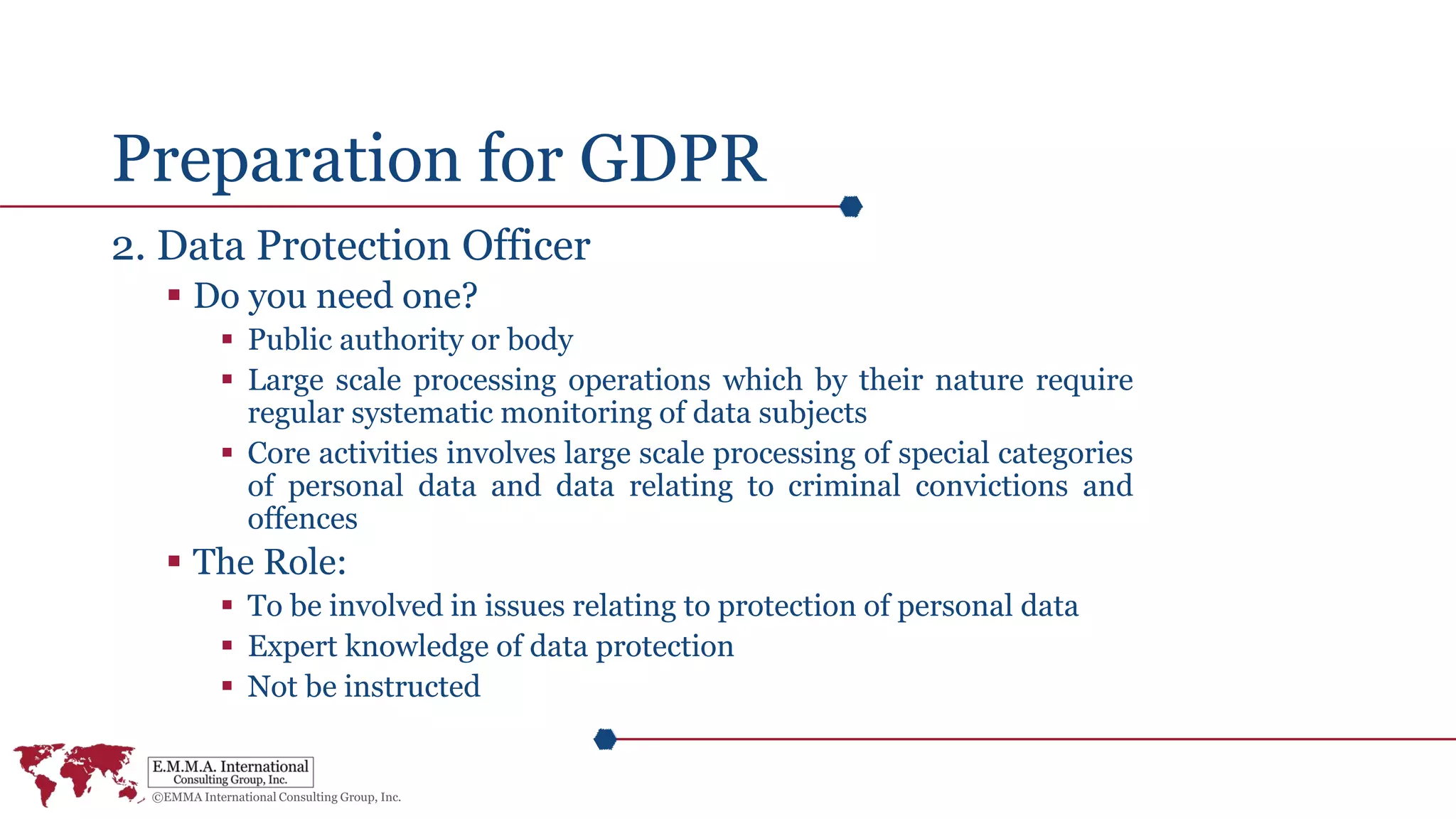 Preparation for GDPR
2. Data Protection Officer
 Do you need one?
 Public authority or body
 Large scale processing operations which by their nature require
regular systematic monitoring of data subjects
 Core activities involves large scale processing of special categories
of personal data and data relating to criminal convictions and
offences
 The Role:
 To be involved in issues relating to protection of personal data
 Expert knowledge of data protection
 Not be instructed
 