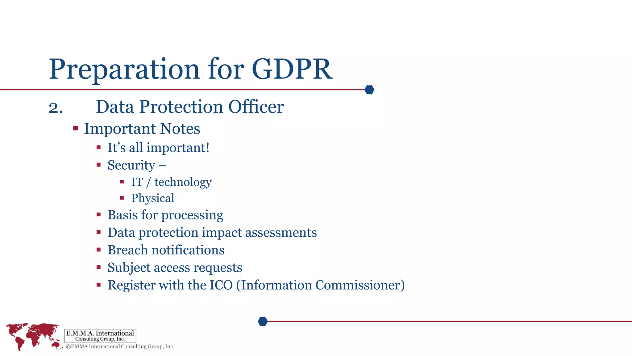 Preparation for GDPR
2. Data Protection Officer
 Important Notes
 It’s all important!
 Security –
 IT / technology
 Physical
 Basis for processing
 Data protection impact assessments
 Breach notifications
 Subject access requests
 Register with the ICO (Information Commissioner)
 