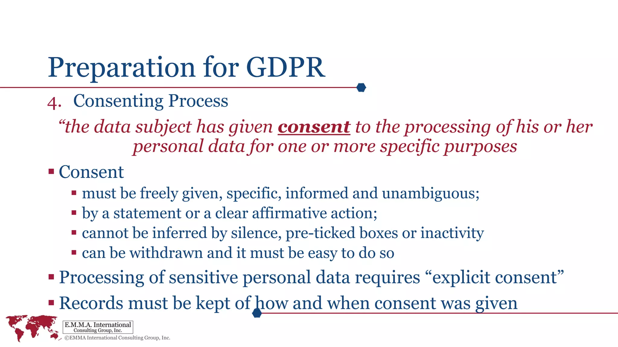 Preparation for GDPR
4. Consenting Process
“the data subject has given consent to the processing of his or her
personal data for one or more specific purposes
 Consent
 must be freely given, specific, informed and unambiguous;
 by a statement or a clear affirmative action;
 cannot be inferred by silence, pre-ticked boxes or inactivity
 can be withdrawn and it must be easy to do so
 Processing of sensitive personal data requires “explicit consent”
 Records must be kept of how and when consent was given
 
