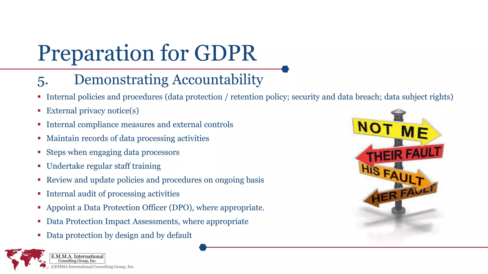 Preparation for GDPR
5. Demonstrating Accountability
 Internal policies and procedures (data protection / retention policy; security and data breach; data subject rights)
 External privacy notice(s)
 Internal compliance measures and external controls
 Maintain records of data processing activities
 Steps when engaging data processors
 Undertake regular staff training
 Review and update policies and procedures on ongoing basis
 Internal audit of processing activities
 Appoint a Data Protection Officer (DPO), where appropriate.
 Data Protection Impact Assessments, where appropriate
 Data protection by design and by default
 