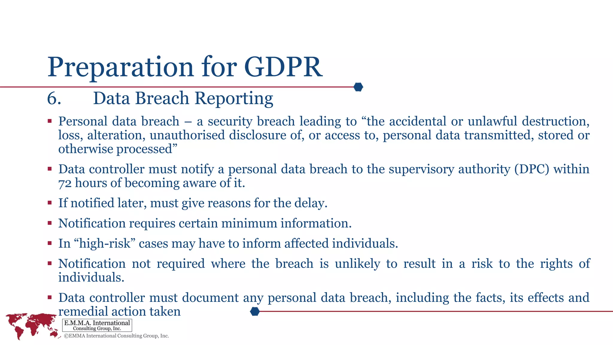 Preparation for GDPR
6. Data Breach Reporting
 Personal data breach – a security breach leading to “the accidental or unlawful destruction,
loss, alteration, unauthorised disclosure of, or access to, personal data transmitted, stored or
otherwise processed”
 Data controller must notify a personal data breach to the supervisory authority (DPC) within
72 hours of becoming aware of it.
 If notified later, must give reasons for the delay.
 Notification requires certain minimum information.
 In “high-risk” cases may have to inform affected individuals.
 Notification not required where the breach is unlikely to result in a risk to the rights of
individuals.
 Data controller must document any personal data breach, including the facts, its effects and
remedial action taken
 