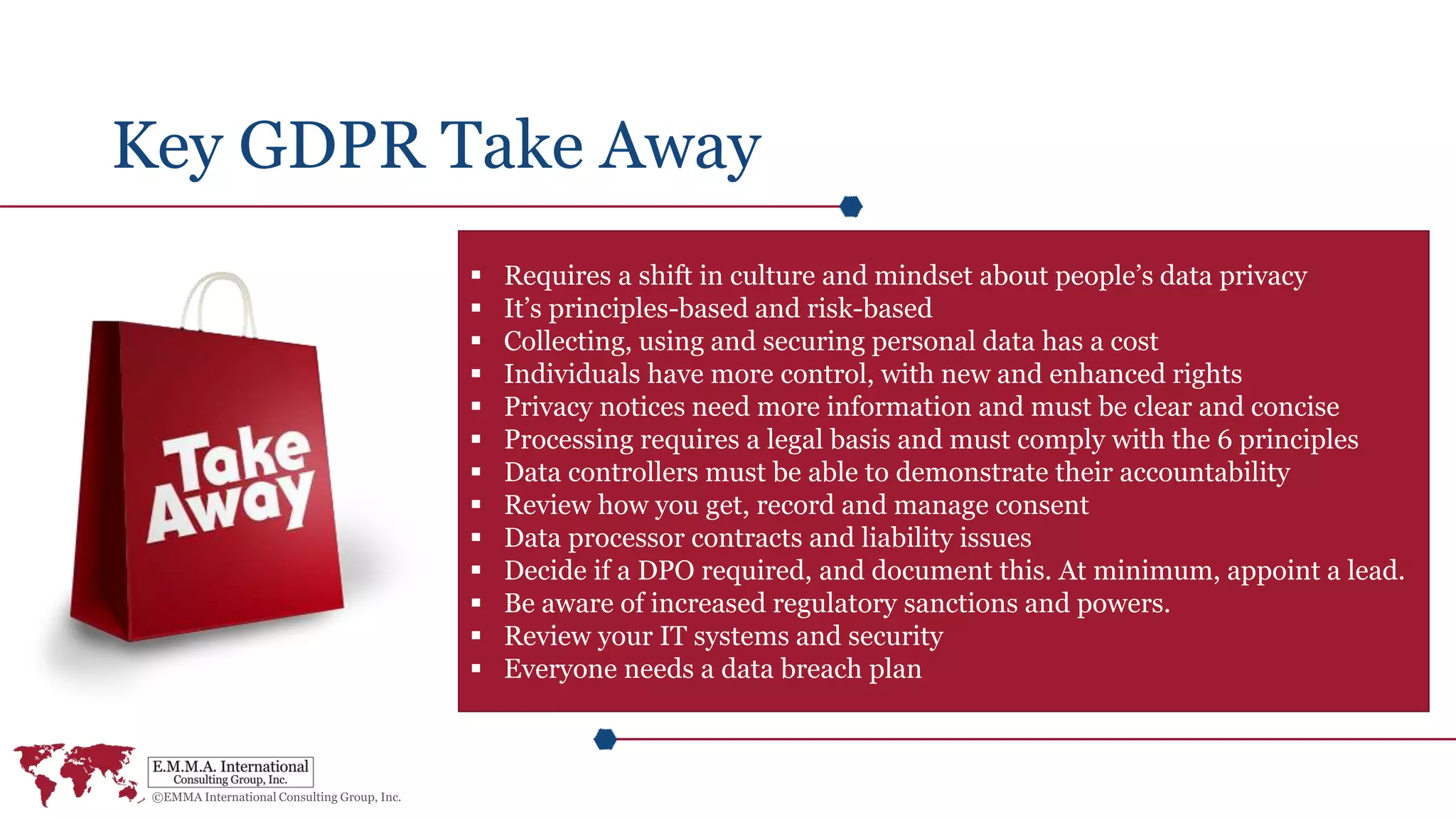 Key GDPR Take Away
 Requires a shift in culture and mindset about people’s data privacy
 It’s principles-based and risk-based
 Collecting, using and securing personal data has a cost
 Individuals have more control, with new and enhanced rights
 Privacy notices need more information and must be clear and concise
 Processing requires a legal basis and must comply with the 6 principles
 Data controllers must be able to demonstrate their accountability
 Review how you get, record and manage consent
 Data processor contracts and liability issues
 Decide if a DPO required, and document this. At minimum, appoint a lead.
 Be aware of increased regulatory sanctions and powers.
 Review your IT systems and security
 Everyone needs a data breach plan
 
