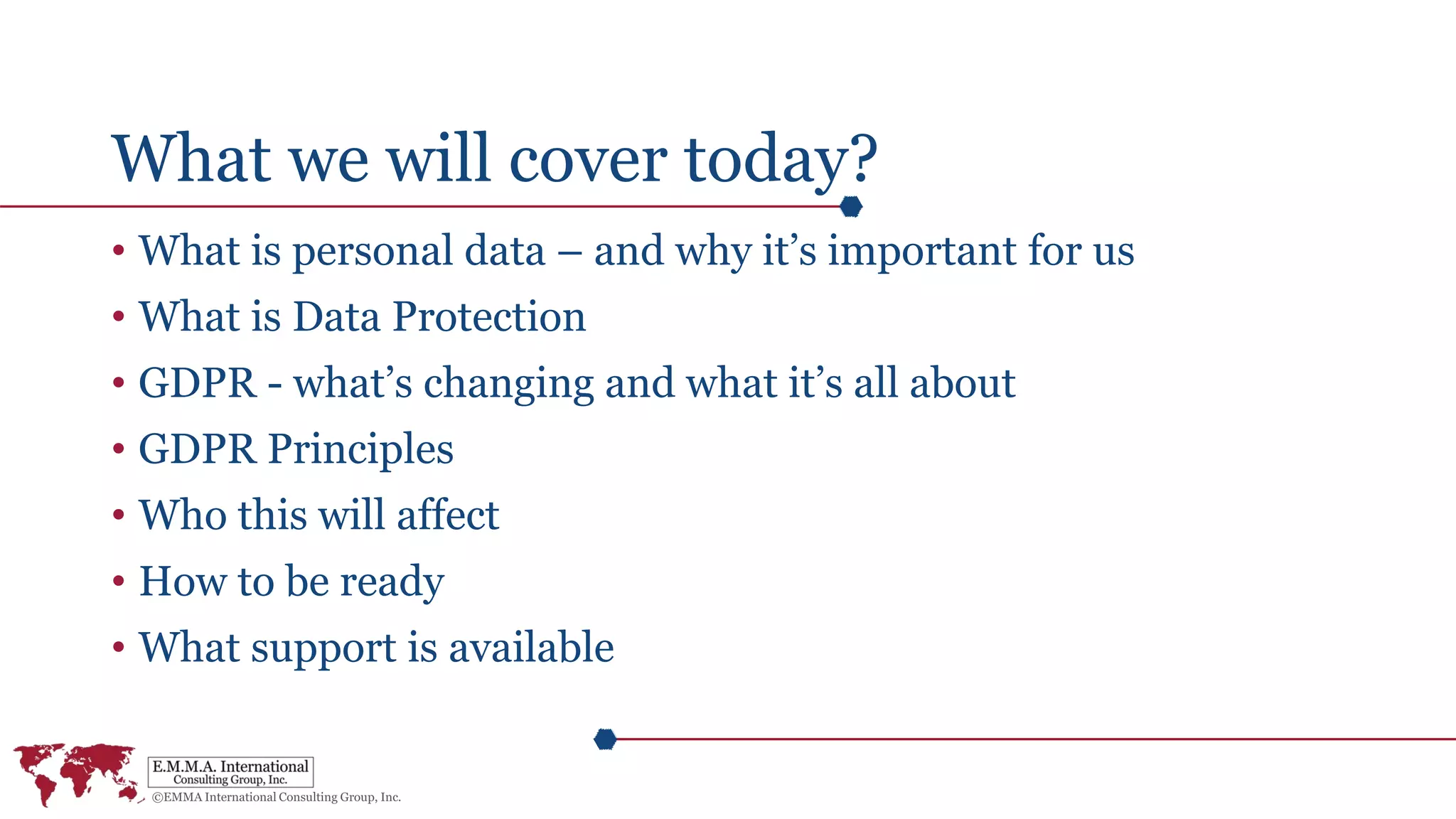 What we will cover today?
• What is personal data – and why it’s important for us
• What is Data Protection
• GDPR - what’s changing and what it’s all about
• GDPR Principles
• Who this will affect
• How to be ready
• What support is available
 