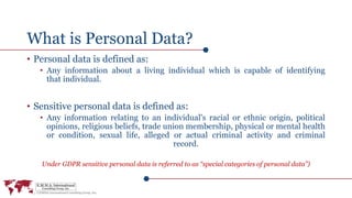 What is Personal Data?
• Personal data is defined as:
• Any information about a living individual which is capable of identifying
that individual.
• Sensitive personal data is defined as:
• Any information relating to an individual's racial or ethnic origin, political
opinions, religious beliefs, trade union membership, physical or mental health
or condition, sexual life, alleged or actual criminal activity and criminal
record.
Under GDPR sensitive personal data is referred to as “special categories of personal data”)
 