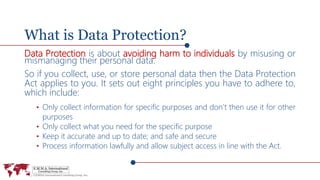 What is Data Protection?
Data Protection is about avoiding harm to individuals by misusing or
mismanaging their personal data.
So if you collect, use, or store personal data then the Data Protection
Act applies to you. It sets out eight principles you have to adhere to,
which include:
• Only collect information for specific purposes and don’t then use it for other
purposes
• Only collect what you need for the specific purpose
• Keep it accurate and up to date; and safe and secure
• Process information lawfully and allow subject access in line with the Act.
 