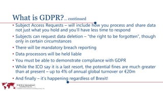 What is GDPR?... continued
• Subject Access Requests – will include how you process and share data
not just what you hold and you’ll have less time to respond
• Subjects can request data deletion – “the right to be forgotten”, though
only in certain circumstances
• There will be mandatory breach reporting
• Data processors will be held liable
• You must be able to demonstrate compliance with GDPR
• While the ICO say it is a last resort, the potential fines are much greater
than at present – up to 4% of annual global turnover or €20m
• And finally – it’s happening regardless of Brexit!
 