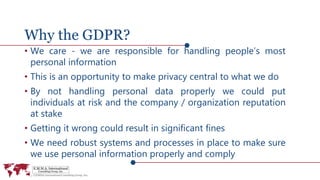 Why the GDPR?
• We care - we are responsible for handling people’s most
personal information
• This is an opportunity to make privacy central to what we do
• By not handling personal data properly we could put
individuals at risk and the company / organization reputation
at stake
• Getting it wrong could result in significant fines
• We need robust systems and processes in place to make sure
we use personal information properly and comply
 