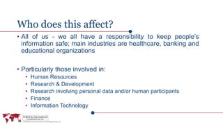 Who does this affect?
• All of us - we all have a responsibility to keep people’s
information safe; main industries are healthcare, banking and
educational organizations
• Particularly those involved in:
• Human Resources
• Research & Development
• Research involving personal data and/or human participants
• Finance
• Information Technology
 
