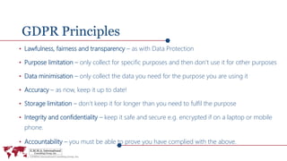 GDPR Principles
• Lawfulness, fairness and transparency – as with Data Protection
• Purpose limitation – only collect for specific purposes and then don’t use it for other purposes
• Data minimisation – only collect the data you need for the purpose you are using it
• Accuracy – as now, keep it up to date!
• Storage limitation – don’t keep it for longer than you need to fulfil the purpose
• Integrity and confidentiality – keep it safe and secure e.g. encrypted if on a laptop or mobile
phone.
• Accountability – you must be able to prove you have complied with the above.
 