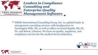 Leaders in Compliance
Consulting and
Enterprise Quality
Management Software
• EMMA International Consulting Group, Inc. is a global leader in
management consulting services, with headquarters in
Farmington Hills, MI, as well as offices in Grand Rapids, MI, FL,
PA, and Beirut, Lebanon. We focus on quality, regulatory, and
compliance services for the medical device industries.
 