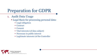 Preparation for GDPR
1. Audit Data Usage
 Legal Basis for processing personal data:
 Legal obligation
 Contract
 Consent
 Vital interests (of data subject)
 Necessary in public interest
 Legitimate interests (of the Controller
 