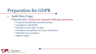 Preparation for GDPR
1. Audit Data Usage
 Data Security: Check your contracts with data processors
 Contracts include data protection clauses
 Compliance with GPDR
 Security is up-to-date / in place
 Procedures and policies are to your satisfaction
 Will alert you to problems
 Right to audit?
 