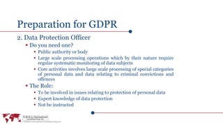 Preparation for GDPR
2. Data Protection Officer
 Do you need one?
 Public authority or body
 Large scale processing operations which by their nature require
regular systematic monitoring of data subjects
 Core activities involves large scale processing of special categories
of personal data and data relating to criminal convictions and
offences
 The Role:
 To be involved in issues relating to protection of personal data
 Expert knowledge of data protection
 Not be instructed
 
