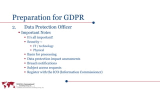 Preparation for GDPR
2. Data Protection Officer
 Important Notes
 It’s all important!
 Security –
 IT / technology
 Physical
 Basis for processing
 Data protection impact assessments
 Breach notifications
 Subject access requests
 Register with the ICO (Information Commissioner)
 