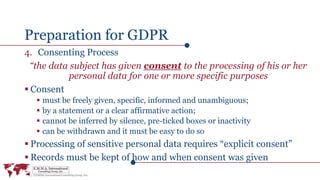 Preparation for GDPR
4. Consenting Process
“the data subject has given consent to the processing of his or her
personal data for one or more specific purposes
 Consent
 must be freely given, specific, informed and unambiguous;
 by a statement or a clear affirmative action;
 cannot be inferred by silence, pre-ticked boxes or inactivity
 can be withdrawn and it must be easy to do so
 Processing of sensitive personal data requires “explicit consent”
 Records must be kept of how and when consent was given
 