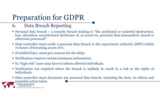 Preparation for GDPR
6. Data Breach Reporting
 Personal data breach – a security breach leading to “the accidental or unlawful destruction,
loss, alteration, unauthorised disclosure of, or access to, personal data transmitted, stored or
otherwise processed”
 Data controller must notify a personal data breach to the supervisory authority (DPC) within
72 hours of becoming aware of it.
 If notified later, must give reasons for the delay.
 Notification requires certain minimum information.
 In “high-risk” cases may have to inform affected individuals.
 Notification not required where the breach is unlikely to result in a risk to the rights of
individuals.
 Data controller must document any personal data breach, including the facts, its effects and
remedial action taken
 