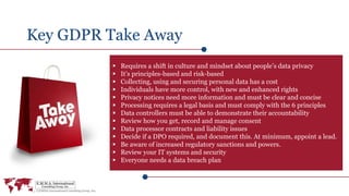 Key GDPR Take Away
 Requires a shift in culture and mindset about people’s data privacy
 It’s principles-based and risk-based
 Collecting, using and securing personal data has a cost
 Individuals have more control, with new and enhanced rights
 Privacy notices need more information and must be clear and concise
 Processing requires a legal basis and must comply with the 6 principles
 Data controllers must be able to demonstrate their accountability
 Review how you get, record and manage consent
 Data processor contracts and liability issues
 Decide if a DPO required, and document this. At minimum, appoint a lead.
 Be aware of increased regulatory sanctions and powers.
 Review your IT systems and security
 Everyone needs a data breach plan
 