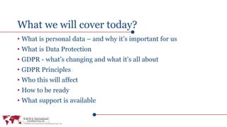 What we will cover today?
• What is personal data – and why it’s important for us
• What is Data Protection
• GDPR - what’s changing and what it’s all about
• GDPR Principles
• Who this will affect
• How to be ready
• What support is available
 