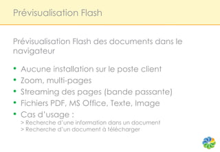 Prévisualisation Flash


Prévisualisation Flash des documents dans le
navigateur

•   Aucune installation sur le poste client
•   Zoom, multi-pages
•   Streaming des pages (bande passante)
•   Fichiers PDF, MS Office, Texte, Image
•   Cas d’usage :
    > Recherche d’une information dans un document
    > Recherche d’un document à télécharger
 