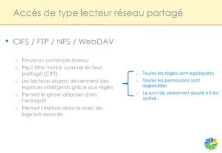 Accès de type lecteur réseau partagé


•   CIFS / FTP / NFS / WebDAV

    o   Emule un protocole réseau
    o   Peut être monté comme lecteur
        partagé (CIFS)                          o   Toutes les règles sont appliquées
    o   Les lecteurs réseau deviennent des      o   Toutes les permissions sont
        espaces intelligents grâce aux règles       respectées
    o   Permet le glisser-déposer dans          o   Le suivi de version est assuré si il est
                                                    activé.
        l’entrepôt
    o   Permet l’édition directe avec les
        logiciels associés
 