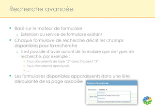 Recherche avancée

•   Basé sur le moteur de formulaire
    o   Extension du service de formulaire existant
•   Chaque formulaire de recherche décrit les champs
    disponibles pour la recherche
    o   Il est possible d’avoir autant de formulaire que de types de
        recherche, par exemple :
         • Tous documents de type “Z” avec l’aspect “X”
         • Tous documents approuvés
         • ...
•   Les formulaires disponibles apparaissents dans une liste
    déroulante de la page associée
 