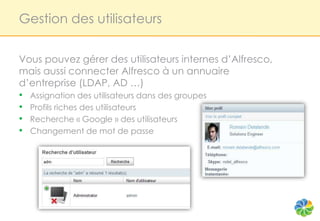 Gestion des utilisateurs


Vous pouvez gérer des utilisateurs internes d’Alfresco,
mais aussi connecter Alfresco à un annuaire
d’entreprise (LDAP, AD …)
• Assignation des utilisateurs dans des groupes
• Profils riches des utilisateurs
• Recherche « Google » des utilisateurs
• Changement de mot de passe
 